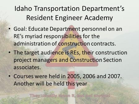 Idaho Transportation Department’s Resident Engineer Academy Goal: Educate Department personnel on an RE’s myriad responsibilities for the administration.