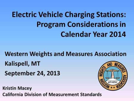 Electric Vehicle Charging Stations: Program Considerations in Calendar Year 2014 Western Weights and Measures Association Kalispell, MT September 24, 2013.