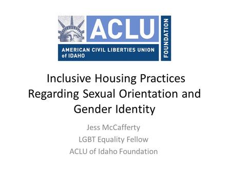 Inclusive Housing Practices Regarding Sexual Orientation and Gender Identity Jess McCafferty LGBT Equality Fellow ACLU of Idaho Foundation.