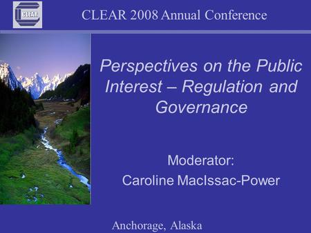 CLEAR 2008 Annual Conference Anchorage, Alaska Perspectives on the Public Interest – Regulation and Governance Moderator: Caroline MacIssac-Power.