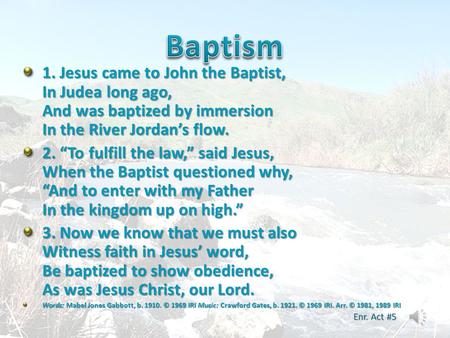 Baptism 1. Jesus came to John the Baptist, In Judea long ago, And was baptized by immersion In the River Jordan’s flow. 2. “To fulfill the law,” said Jesus,