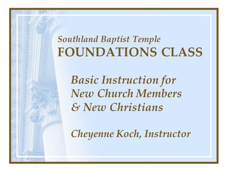 Southland Baptist Temple FOUNDATIONS CLASS Basic Instruction for New Church Members & New Christians Cheyenne Koch, Instructor.