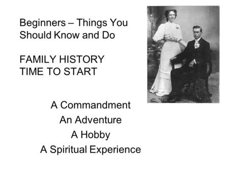 Beginners – Things You Should Know and Do FAMILY HISTORY TIME TO START A Commandment An Adventure A Hobby A Spiritual Experience.