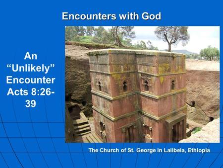 Encounters with God The Church of St. George in Lalibela, Ethiopia An “Unlikely” Encounter Acts 8:26- 39.