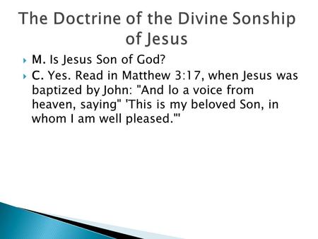  M. Is Jesus Son of God?  C. Yes. Read in Matthew 3:17, when Jesus was baptized by John: And lo a voice from heaven, saying 'This is my beloved Son,