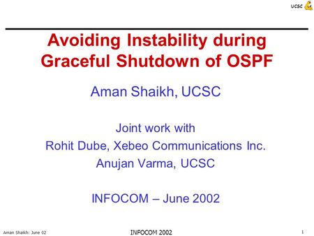1 Aman Shaikh: June 02 UCSC INFOCOM 2002 Avoiding Instability during Graceful Shutdown of OSPF Aman Shaikh, UCSC Joint work with Rohit Dube, Xebeo Communications.