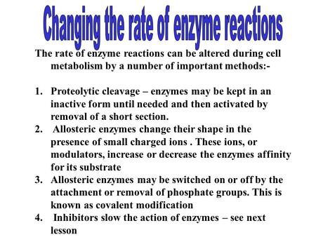 The rate of enzyme reactions can be altered during cell metabolism by a number of important methods:- 1.Proteolytic cleavage – enzymes may be kept in an.