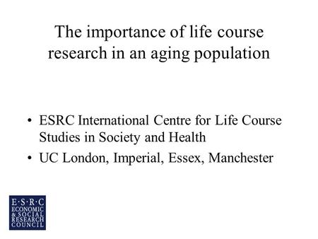 The importance of life course research in an aging population ESRC International Centre for Life Course Studies in Society and Health UC London, Imperial,