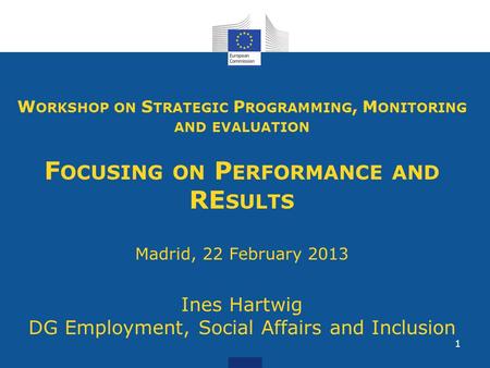 1 W ORKSHOP ON S TRATEGIC P ROGRAMMING, M ONITORING AND EVALUATION F OCUSING ON P ERFORMANCE AND RE SULTS Madrid, 22 February 2013 Ines Hartwig DG Employment,