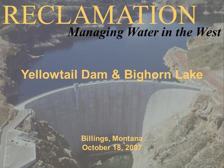 Yellowtail Dam & Bighorn Lake Billings, Montana October 18, 2007 RECLAMATION Managing Water in the West.