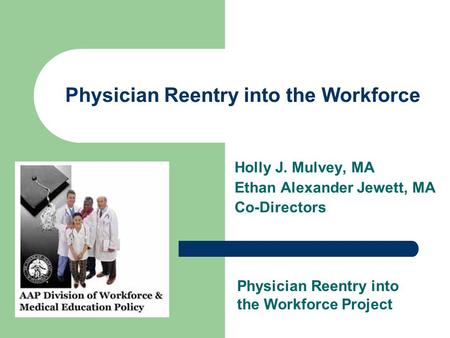 Physician Reentry into the Workforce Holly J. Mulvey, MA Ethan Alexander Jewett, MA Co-Directors Physician Reentry into the Workforce Project.