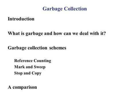 Garbage Collection Introduction What is garbage and how can we deal with it? Garbage collection schemes Reference Counting Mark and Sweep Stop and Copy.