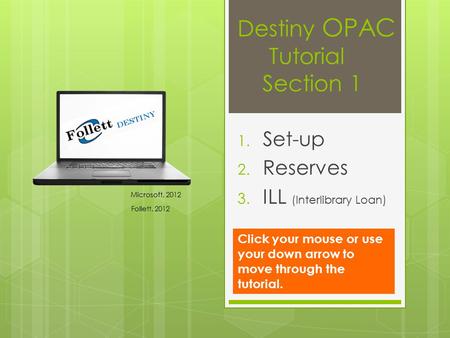 Destiny OPAC Tutorial Section 1 1. Set-up 2. Reserves 3. ILL (Interlibrary Loan) Microsoft, 2012 Follett, 2012 Click your mouse or use your down arrow.