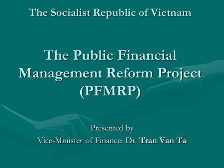 The Socialist Republic of Vietnam The Public Financial Management Reform Project (PFMRP) Presented by Vice-Minister of Finance: Dr. Tran Van Ta.