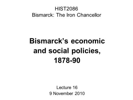 HIST2086 Bismarck: The Iron Chancellor Bismarck’s economic and social policies, 1878-90 Lecture 16 9 November 2010.