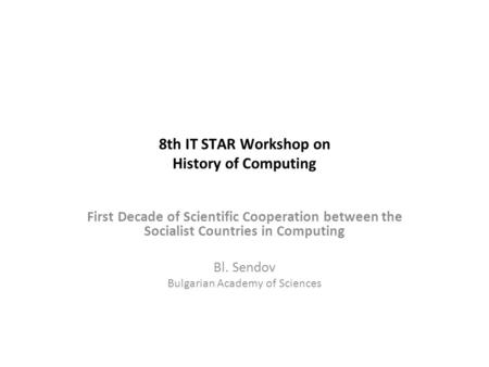 8th IT STAR Workshop on History of Computing First Decade of Scientific Cooperation between the Socialist Countries in Computing Bl. Sendov Bulgarian Academy.