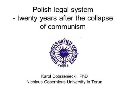 Polish legal system - twenty years after the collapse of communism Karol Dobrzeniecki, PhD Nicolaus Copernicus University in Torun.