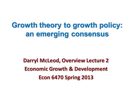 Growth theory to growth policy: an emerging consensus Darryl McLeod, Overview Lecture 2 Economic Growth & Development Econ 6470 Spring 2013.