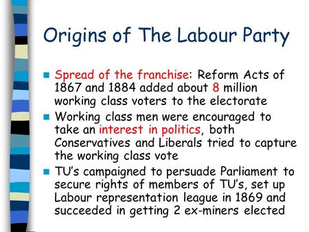 Origins of The Labour Party Spread of the franchise: Reform Acts of 1867 and 1884 added about 8 million working class voters to the electorate Working.