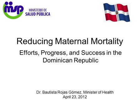 Dr. Bautista Rojas Gómez, Minister of Health April 23, 2012 Reducing Maternal Mortality Efforts, Progress, and Success in the Dominican Republic.