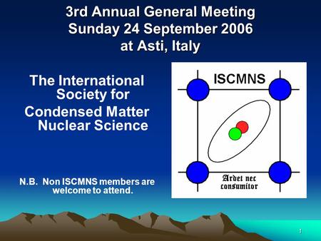 1 3rd Annual General Meeting Sunday 24 September 2006 at Asti, Italy The International Society for Condensed Matter Nuclear Science N.B. Non ISCMNS members.