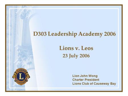 D303 Leadership Academy 2006 Lions v. Leos 23 July 2006 Lion John Wong Charter President Lions Club of Causeway Bay.