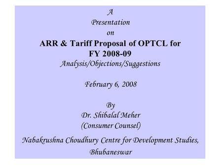 1 A Presentation on ARR & Tariff Proposal of OPTCL for FY 2008-09 Analysis/Objections/Suggestions February 6, 2008 By Dr. Shibalal Meher (Consumer Counsel)