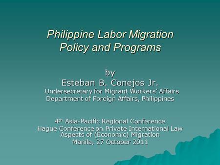 Philippine Labor Migration Policy and Programs by Esteban B. Conejos Jr. Undersecretary for Migrant Workers’ Affairs Undersecretary for Migrant Workers’