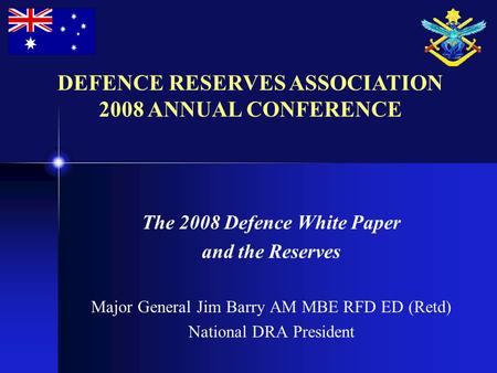 The 2008 Defence White Paper and the Reserves Major General Jim Barry AM MBE RFD ED (Retd) National DRA President DEFENCE RESERVES ASSOCIATION 2008 ANNUAL.