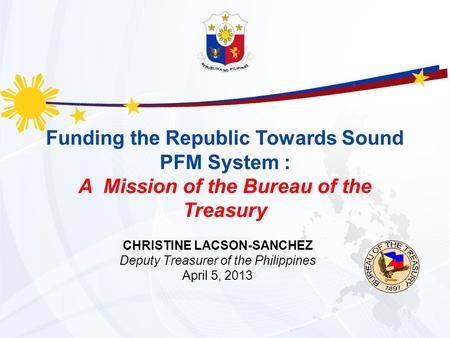 Funding the Republic Towards Sound PFM System : A Mission of the Bureau of the Treasury CHRISTINE LACSON-SANCHEZ Deputy Treasurer of the Philippines April.