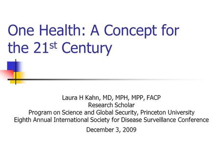 One Health: A Concept for the 21 st Century Laura H Kahn, MD, MPH, MPP, FACP Research Scholar Program on Science and Global Security, Princeton University.