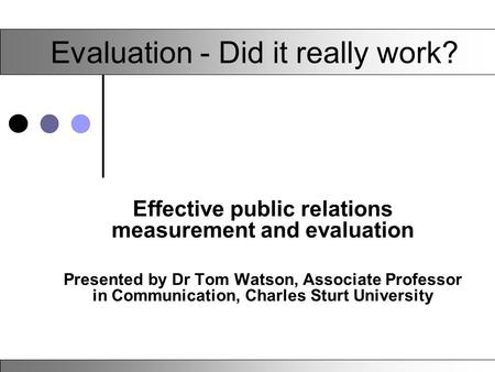 Evaluation - Did it really work? Effective public relations measurement and evaluation Presented by Dr Tom Watson, Associate Professor in Communication,