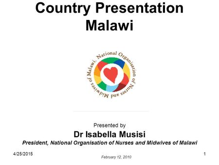 4/25/20151 Country Presentation Malawi Presented by Dr Isabella Musisi President, National Organisation of Nurses and Midwives of Malawi February 12, 2010.