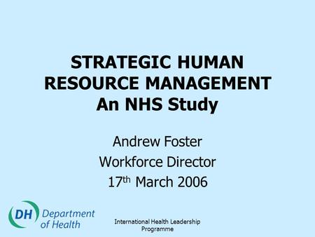 International Health Leadership Programme STRATEGIC HUMAN RESOURCE MANAGEMENT An NHS Study Andrew Foster Workforce Director 17 th March 2006.