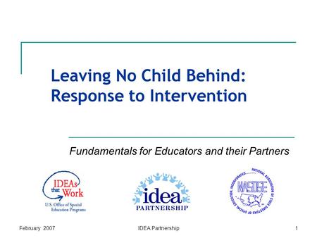February 2007IDEA Partnership1 Leaving No Child Behind: Response to Intervention Fundamentals for Educators and their Partners.