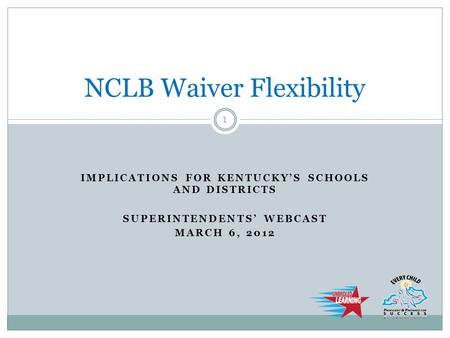 IMPLICATIONS FOR KENTUCKY’S SCHOOLS AND DISTRICTS SUPERINTENDENTS’ WEBCAST MARCH 6, 2012 NCLB Waiver Flexibility 1.