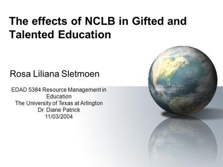 The effects of NCLB in Gifted and Talented Education Rosa Liliana Sletmoen EDAD 5384 Resource Management in Education The University of Texas at Arlington.
