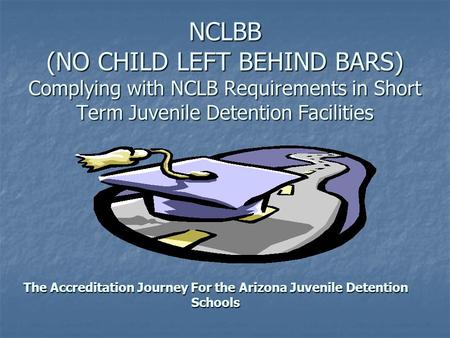NCLBB (NO CHILD LEFT BEHIND BARS) Complying with NCLB Requirements in Short Term Juvenile Detention Facilities The Accreditation Journey For the Arizona.