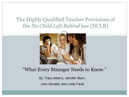 The Highly Qualified Teacher Provisions of the No Child Left Behind law (NCLB) “What Every Manager Needs to Know. By: Tracy Alberry, Jennifer Blum, John.