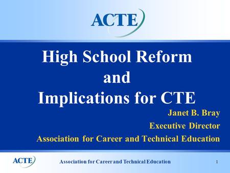 Association for Career and Technical Education 1 High School Reform and Implications for CTE Janet B. Bray Executive Director Association for Career and.