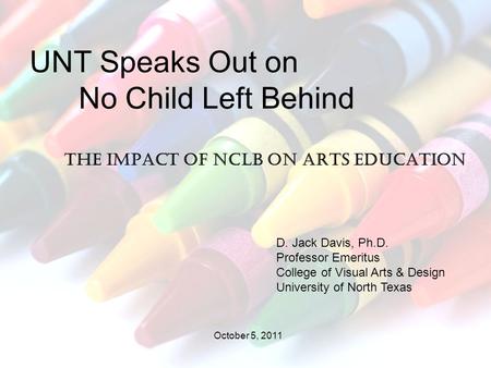 The impact of NCLB on arts education UNT Speaks Out on No Child Left Behind D. Jack Davis, Ph.D. Professor Emeritus College of Visual Arts & Design University.