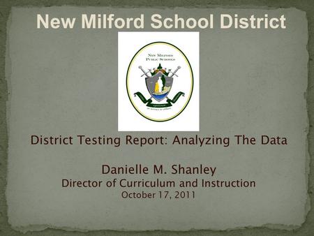 District Testing Report: Analyzing The Data Danielle M. Shanley Director of Curriculum and Instruction October 17, 2011 New Milford School District.