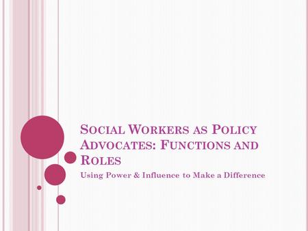 S OCIAL W ORKERS AS P OLICY A DVOCATES : F UNCTIONS AND R OLES Using Power & Influence to Make a Difference.