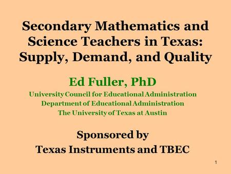 1 Secondary Mathematics and Science Teachers in Texas: Supply, Demand, and Quality Ed Fuller, PhD University Council for Educational Administration Department.