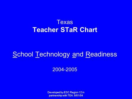 Developed by ESC Region 12 in partnership with TEA. 9/01/04 Texas Teacher STaR Chart School Technology and Readiness 2004-2005.