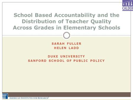 SARAH FULLER HELEN LADD DUKE UNIVERSITY SANFORD SCHOOL OF PUBLIC POLICY School Based Accountability and the Distribution of Teacher Quality Across Grades.