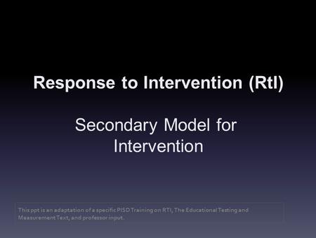 Response to Intervention (RtI) Secondary Model for Intervention This ppt is an adaptation of a specific PISD Training on RTI, The Educational Testing and.