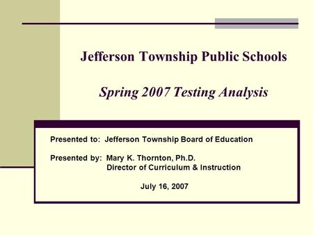 Jefferson Township Public Schools Spring 2007 Testing Analysis Presented to: Jefferson Township Board of Education Presented by: Mary K. Thornton, Ph.D.