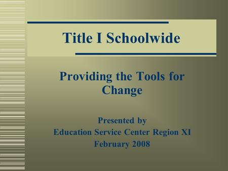 Title I Schoolwide Providing the Tools for Change Presented by Education Service Center Region XI February 2008.