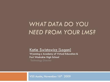 WHAT DATA DO YOU NEED FROM YOUR LMS? VSS Austin, November 16 th 2009 Katie Swistowicz [Logan] Wyoming e Academy of Virtual Education & Fort Washakie High.